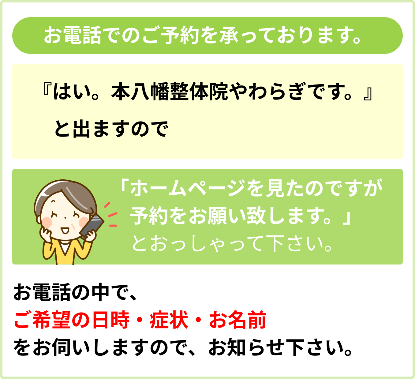 お電話でのご予約を承っています。『はい。本八幡整体院やわらぎです。』と出ますので「ホームページを見たのですが予約をお願い致します。」とおっしゃって下さい。お電話の中で、ご希望の日時・症状。お名前をお伺いしますので、お知らせ下さい。