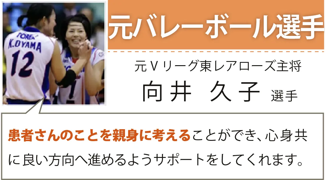 元バレーボール選手／元Vリーグ東レアローズ主将／向井 久子選手／患者さんのことを親身に考えることができ、心身共に良い方向へ進めるようサポートをしてくれます。