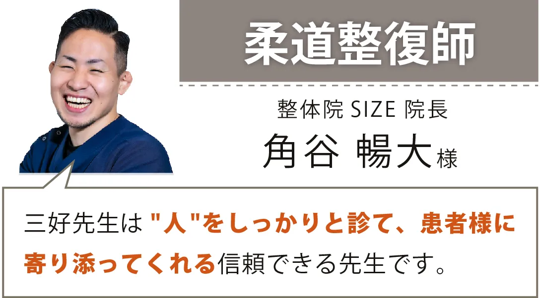 柔道整復師／整体院 SIZE 院長／角谷 暢大様／三好先生は“人"をしっかりと診て、患者様に寄り添ってくれる信頼できる先生です。